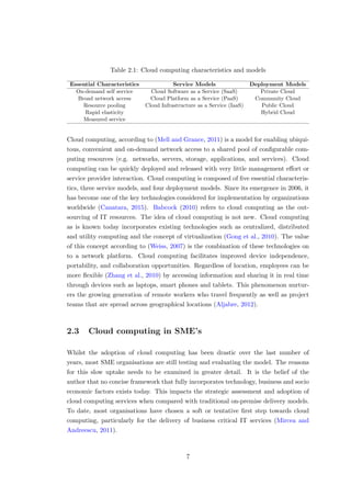 Table 2.1: Cloud computing characteristics and models
Essential Characteristics Service Models Deployment Models
On-demand self service Cloud Software as a Service (SaaS) Private Cloud
Broad network access Cloud Platform as a Service (PaaS) Community Cloud
Resource pooling Cloud Infrastructure as a Service (IaaS) Public Cloud
Rapid elasticity Hybrid Cloud
Measured service
Cloud computing, according to (Mell and Grance, 2011) is a model for enabling ubiqui-
tous, convenient and on-demand network access to a shared pool of conﬁgurable com-
puting resources (e.g. networks, servers, storage, applications, and services). Cloud
computing can be quickly deployed and released with very little management eﬀort or
service provider interaction. Cloud computing is composed of ﬁve essential characteris-
tics, three service models, and four deployment models. Since its emergence in 2006, it
has become one of the key technologies considered for implementation by organizations
worldwide (Canatara, 2015). Babcock (2010) refers to cloud computing as the out-
sourcing of IT resources. The idea of cloud computing is not new. Cloud computing
as is known today incorporates existing technologies such as centralized, distributed
and utility computing and the concept of virtualization (Gong et al., 2010). The value
of this concept according to (Weiss, 2007) is the combination of these technologies on
to a network platform. Cloud computing facilitates improved device independence,
portability, and collaboration opportunities. Regardless of location, employees can be
more ﬂexible (Zhang et al., 2010) by accessing information and sharing it in real time
through devices such as laptops, smart phones and tablets. This phenomenon nurtur-
ers the growing generation of remote workers who travel frequently as well as project
teams that are spread across geographical locations (Aljabre, 2012).
2.3 Cloud computing in SME’s
Whilst the adoption of cloud computing has been drastic over the last number of
years, most SME organisations are still testing and evaluating the model. The reasons
for this slow uptake needs to be examined in greater detail. It is the belief of the
author that no concise framework that fully incorporates technology, business and socio
economic factors exists today. This impacts the strategic assessment and adoption of
cloud computing services when compared with traditional on-premise delivery models.
To date, most organisations have chosen a soft or tentative ﬁrst step towards cloud
computing, particularly for the delivery of business critical IT services (Mircea and
Andreescu, 2011).
7
 