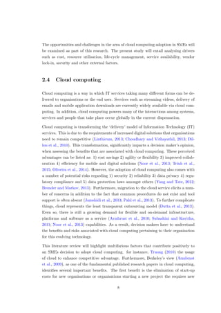 The opportunities and challenges in the area of cloud computing adoption in SMEs will
be examined as part of this research. The present study will entail analysing drivers
such as cost, resource utilisation, life-cycle management, service availability, vendor
lock-in, security and other external factors.
2.4 Cloud computing
Cloud computing is a way in which IT services taking many diﬀerent forms can be de-
livered to organisations or the end user. Services such as streaming videos, delivery of
emails and mobile application downloads are currently widely available via cloud com-
puting. In addition, cloud computing powers many of the interactions among systems,
services and people that take place occur globally in the current dispensation.
Cloud computing is transforming the ‘delivery’ model of Information Technology (IT)
services. This is due to the requirements of increased digital solutions that organisations
need to remain competitive (Linthicum, 2013; Choudhary and Vithayathil, 2013; Dil-
lon et al., 2010). This transformation, signiﬁcantly impacts a decision maker’s opinion,
when assessing the beneﬁts that are associated with cloud computing. These perceived
advantages can be listed as: 1) cost savings 2) agility or ﬂexibility 3) improved collab-
oration 4) eﬃciency for mobile and digital solutions (Noor et al., 2013; Trinh et al.,
2015; Oliveira et al., 2014). However, the adoption of cloud computing also comes with
a number of potential risks regarding 1) security 2) reliability 3) data privacy 4) regu-
latory compliance and 5) data protection laws amongst others (Yang and Tate, 2012;
Brender and Markov, 2013). Furthermore, migration to the cloud service elicits a num-
ber of concerns in addition to the fact that common procedures do not exist and tool
support is often absent (Jamshidi et al., 2013; Pahl et al., 2013). To further complicate
things, cloud represents the least transparent outsourcing model (Dutta et al., 2013).
Even so, there is still a growing demand for ﬂexible and on-demand infrastructure,
platforms and software as a service (Armbrust et al., 2010; Subashini and Kavitha,
2011; Noor et al., 2013) capabilities. As a result, decision makers have to understand
the beneﬁts and risks associated with cloud computing pertaining to their organisation
for this evolving technology.
This literature review will highlight multifarious factors that contribute positively to
an SMEs decision to adopt cloud computing. for instance, Truong (2010) the usage
of cloud to enhance competitive advantage. Furthermore, Berkeley’s view (Armbrust
et al., 2009), as one of the fundamental published research papers in cloud computing,
identiﬁes several important beneﬁts. The ﬁrst beneﬁt is the elimination of start-up
costs for new organisations or organisations starting a new project the requires new
8
 