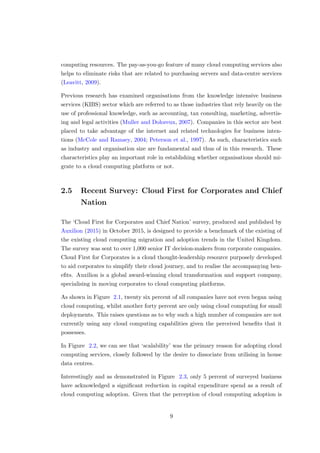 computing resources. The pay-as-you-go feature of many cloud computing services also
helps to eliminate risks that are related to purchasing servers and data-centre services
(Leavitt, 2009).
Previous research has examined organisations from the knowledge intensive business
services (KIBS) sector which are referred to as those industries that rely heavily on the
use of professional knowledge, such as accounting, tax consulting, marketing, advertis-
ing and legal activities (Muller and Doloreux, 2007). Companies in this sector are best
placed to take advantage of the internet and related technologies for business inten-
tions (McCole and Ramsey, 2004; Peterson et al., 1997). As such, characteristics such
as industry and organisation size are fundamental and thus of in this research. These
characteristics play an important role in establishing whether organisations should mi-
grate to a cloud computing platform or not.
2.5 Recent Survey: Cloud First for Corporates and Chief
Nation
The ‘Cloud First for Corporates and Chief Nation’ survey, produced and published by
Auxilion (2015) in October 2015, is designed to provide a benchmark of the existing of
the existing cloud computing migration and adoption trends in the United Kingdom.
The survey was sent to over 1,000 senior IT decision-makers from corporate companies.
Cloud First for Corporates is a cloud thought-leadership resource purposely developed
to aid corporates to simplify their cloud journey, and to realise the accompanying ben-
eﬁts. Auxilion is a global award-winning cloud transformation and support company,
specialising in moving corporates to cloud computing platforms.
As shown in Figure 2.1, twenty six percent of all companies have not even began using
cloud computing, whilst another forty percent are only using cloud computing for small
deployments. This raises questions as to why such a high number of companies are not
currently using any cloud computing capabilities given the perceived beneﬁts that it
possesses.
In Figure 2.2, we can see that ‘scalability’ was the primary reason for adopting cloud
computing services, closely followed by the desire to dissociate from utilising in house
data centres.
Interestingly and as demonstrated in Figure 2.3, only 5 percent of surveyed business
have acknowledged a signiﬁcant reduction in capital expenditure spend as a result of
cloud computing adoption. Given that the perception of cloud computing adoption is
9
 