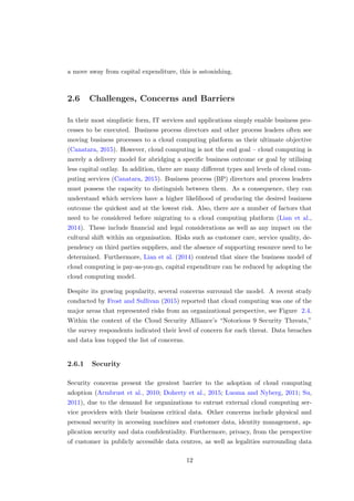 a move away from capital expenditure, this is astonishing.
2.6 Challenges, Concerns and Barriers
In their most simplistic form, IT services and applications simply enable business pro-
cesses to be executed. Business process directors and other process leaders often see
moving business processes to a cloud computing platform as their ultimate objective
(Canatara, 2015). However, cloud computing is not the end goal – cloud computing is
merely a delivery model for abridging a speciﬁc business outcome or goal by utilising
less capital outlay. In addition, there are many diﬀerent types and levels of cloud com-
puting services (Canatara, 2015). Business process (BP) directors and process leaders
must possess the capacity to distinguish between them. As a consequence, they can
understand which services have a higher likelihood of producing the desired business
outcome the quickest and at the lowest risk. Also, there are a number of factors that
need to be considered before migrating to a cloud computing platform (Lian et al.,
2014). These include ﬁnancial and legal considerations as well as any impact on the
cultural shift within an organisation. Risks such as customer care, service quality, de-
pendency on third parties suppliers, and the absence of supporting resource need to be
determined. Furthermore, Lian et al. (2014) contend that since the business model of
cloud computing is pay-as-you-go, capital expenditure can be reduced by adopting the
cloud computing model.
Despite its growing popularity, several concerns surround the model. A recent study
conducted by Frost and Sullivan (2015) reported that cloud computing was one of the
major areas that represented risks from an organizational perspective, see Figure 2.4.
Within the context of the Cloud Security Alliance’s “Notorious 9 Security Threats,”
the survey respondents indicated their level of concern for each threat. Data breaches
and data loss topped the list of concerns.
2.6.1 Security
Security concerns present the greatest barrier to the adoption of cloud computing
adoption (Armbrust et al., 2010; Doherty et al., 2015; Luoma and Nyberg, 2011; Su,
2011), due to the demand for organizations to entrust external cloud computing ser-
vice providers with their business critical data. Other concerns include physical and
personal security in accessing machines and customer data, identity management, ap-
plication security and data conﬁdentiality. Furthermore, privacy, from the perspective
of customer in publicly accessible data centres, as well as legalities surrounding data
12
 