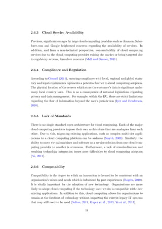 2.6.3 Cloud Service Availability
Previous, signiﬁcant outages by large cloud computing providers such as Amazon, Sales-
force.com and Google heightened concerns regarding the availability of services. In
addition, and from a non-technical perspective, non-availability of cloud computing
services due to the cloud computing provider exiting the market or being targeted due
to regulatory actions, formulate concerns (Mell and Grance, 2011).
2.6.4 Compliance and Regulation
According to Council (2011), ensuring compliance with local, regional and global statu-
tory and legal requirements represents a potential barrier to cloud computing adoption.
The physical location of the servers which store the customer’s data is signiﬁcant under
many local country laws. This is as a consequence of national legislations regarding
privacy and data management. For example, within the EU, there are strict limitations
regarding the ﬂow of information beyond the user’s jurisdiction (Iyer and Henderson,
2010).
2.6.5 Lack of Standards
There is no single standard open architecture for cloud computing. Each of the major
cloud computing providers impose their own architecture that are analogues from each
other. Due to this, migrating existing applications, such as complex multi tier appli-
cations to a cloud computing platform can be arduous (Smyth, 2009). Similarly, the
ability to move virtual machines and software as a service solution from one cloud com-
puting provider to another is strenuous. Furthermore, a lack of standardization and
resulting technology integration issues pose diﬃculties to cloud computing adoption
(Su, 2011).
2.6.6 Compatability
Compatibility is the degree to which an innovation is deemed to be consistent with an
organisation’s values and needs which is inﬂuenced by past experiences (Rogers, 2010).
It is vitally important for the adoption of new technology. Organisations are more
likely to adopt cloud computing if the technology used within is compatible with their
existing applications. In addition to this, cloud computing allows for organisations to
remain at the forefront of technology without impacting the current legacy IT systems
that may still need to be used (Sultan, 2011; Gupta et al., 2013; Ye et al., 2013).
14
 