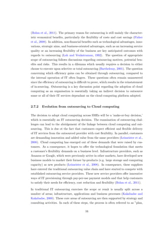 (Bohm et al., 2011). The primary reason for outsourcing is still mainly the character-
istic economical beneﬁts, particularly the ﬂexibility of costs and cost savings (Fisher
et al., 2008). In addition, non-ﬁnancial beneﬁts such as technological advantages, inno-
vations, strategic aims, and business-oriented advantages, such as an increasing service
quality or an increasing ﬂexibility of the business are key anticipated outcomes with
regards to outsourcing (Loh and Venkatraman, 1992). The question of appropriate
scope of outsourcing follows discussions regarding outsourcing motives, potential ben-
eﬁts and risks. This results in a dilemma which usually requires a decision to either
choose to execute upon selective or total outsourcing (Barthelemy, 2001). The question
concerning which eﬃciency gains can be obtained through outsourcing, compared to
the internal operation of IT often lingers. These questions often remain unanswered
since the eﬃciency of outsourcing is diﬃcult to prove, which results in the reinstatement
of in-sourcing. Outsourcing is a key discussion point regarding the adoption of cloud
computing as an organisation is essentially taking an indirect decision to outsource
some or all of their IT services dependant on the cloud computing platform adopted.
2.7.2 Evolution from outsourcing to Cloud computing
The decision to adopt cloud computing across SMEs will be a ’make-or-buy decision,’
which is essentially an IT outsourcing decision. The examination of outsourcing chal-
lenges can lead to the abridgement of the linkage between cloud computing and out-
sourcing. This is due ot the fact that customers expect eﬃcient and ﬂexible delivery
of IT services from the outsourced provider with cost ﬂexibility. In parallel, customers
are demanding innovation and added value from the same providers (Leimeister et al.,
2008). Cloud computing has emerged out of these demands that were raised by cus-
tomers. As a consequence, it hopes to oﬀer the technological foundation that meets
a customer’s ﬂexibility demands on a business level. Infrastructure providers, such as
Amazon or Google, which were previously active in other markets, have developed new
business models to market their former by-products (e.g. large storage and computing
capacity) as new products (Leimeister et al., 2008). In consequence, these suppliers
have entered the traditional outsourcing value chain and have started to compete with
established outsourcing service providers. These new service providers oﬀer innovative
ways of IT provisioning through pay-per-use payment models and that help customers
to satisfy their needs for eﬃciency, cost reduction and ﬂexibility (Bohm et al., 2011).
In traditional IT outsourcing exercises the scope or remit is usually split across a
number of areas; infrastructure, applications and business processes (Kakabadse and
Kakabadse, 2000). These core areas of outsourcing are then supported by strategy and
consulting activities. In each of these steps, the process is often referred to as ”plan,
16
 
