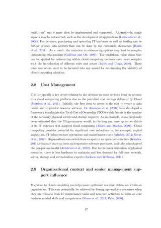 build, run” and it must then be implemented and supported. Alternatively, single
aspects may be outsourced, such as the development of applications (Leimeister et al.,
2008). Furthermore, purchasing and operating IT hardware as well as hosting can be
further divided into services that can be done by the customers themselves (Bohm
et al., 2011). As a result, the variation in outsourcing options may lead to complex
outsourcing relationships (Gallivan and Oh, 1999). The traditional value chain that
can be applied for outsourcing within cloud computing becomes even more complex
with the introduction of diﬀerent roles and actors (Jacob and Ulaga, 2008). These
roles and actors need to be factored into any model for determining the viability of
cloud computing adoption.
2.8 Cost Management
Cost is typically a key driver relating to the decision to move services from on-premise
to a cloud computing platform due to the perceived cost savings delivered by Cloud
(Marston et al., 2011). Initially, the ﬁrst item to assess is the cost to create a data
center and to provide resource services. De Assun¸cao et al. (2009) have developed a
framework to calculate the Total Cost of Ownership (TCO) which factors in the number
of the necessary physical servers and storage required. As an example, it has previously
been estimated that the US government would, in the long run, save up to two thirds
of its IT expenses if it adopted cloud computing (Alford and Morton, 2009). Cloud
computing provides potential for signiﬁcant cost reductions in, for example, capital
acquisition, IT infrastructure operations and maintenance costs (Aljabre, 2012; G´eczy
et al., 2012). Organisations can switch from a capex to an opex cost structure (Kundra,
2011), eliminate start-up costs and expensive software purchases, and take advantage of
the pay-per-use model (Armbrust et al., 2010). Due to the lower utilization of physical
resources, there is less hardware to maintain and less demand for full-time network,
server, storage and virtualization experts (Jackson and Williams, 2011).
2.9 Organisational context and senior management sup-
port inﬂuence
Migration to cloud computing can help ensure optimised resource utilization within an
organisation. This can potentially be achieved by freeing up employee resources when
they are released from IT maintenance tasks and non-core activities to focus on core
business related skills and competences (Neves et al., 2011; Pyke, 2009).
17
 