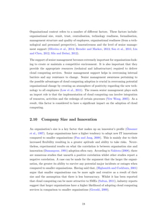 Organisational context refers to a number of diﬀerent factors. These factors include:
organisational size, remit, trust, centralisation, technology readiness, formalisation,
management structure and quality of employees, organisational readiness (from a tech-
nological and personnel perspective), innovativeness and the level of senior manage-
ment support (Oliveira et al., 2014; Brender and Markov, 2013; Son et al., 2011; Lin
and Chen, 2012; Sila and Dobni, 2012).
The support of senior management becomes extremely important for organisations look-
ing to create or maintain a competitive environment. It is also important that they
provide the appropriate resources (technical and infrastructure) required to deliver
cloud computing services. Senior management support helps in overcoming internal
barriers and any resistance to change. Senior management awareness pertaining to
the possible advantages of cloud computing adoption is crucial in overcoming potential
organisational change by creating an atmosphere of positivity regarding the new tech-
nology to all employees (Low et al., 2011). The reason senior management plays such
an import role is that the implementation of cloud computing can involve integration
of resources, activities and the redesign of certain processes (Yew Wong, 2005). As a
result, this factor is considered to have a signiﬁcant impact on the adoption of cloud
computing.
2.10 Company Size and Innovation
An organisation’s size is a key factor that makes up an innovator’s proﬁle (¨Ozsomer
et al., 1997). Large organisations have a higher tendency to adopt new IT innovations
compared to smaller organisations (Pan and Jang, 2008). This is mainly due to their
increased ﬂexibility resulting in a greater aptitude and ability to take risks. Never-
theless, experimental results on what the correlation is between organisation size and
innovation (Damanpour, 1991) adoption often vary. According to Vahtera (2008), there
are numerous studies that unearth a positive correlation whilst other studies report a
negative correlation. A case can be made for the argument that the larger the organi-
sation, the greater its ability to survive any potential major incidents or outages when
compared to smaller organisations. Having said that, (Highsmith and Cockburn, 2001)
argue that smaller organisations can be more agile and creative as a result of their
size and the assumption that there is less bureaucracy. Whilst it has been reported
that cloud computing can be more attractive to SMEs (Sultan, 2011), industry reports
suggest that larger organisations have a higher likelihood of adopting cloud computing
services in comparison to smaller organisations (Geroski, 2000).
18
 