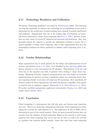 2.11 Technology Readiness and Utilisation
The phrase ‘Technology Readiness’ was coined by Parasuraman (2000). The reasoning
was that the propensity to embrace new technology for accomplishing certain goals is
determined by the overall state of mind resulting from a gestalt of mental contributors
and inhibitors. Organisations that are at the leading edge of technology are gener-
ally better positioned to adopt cloud computing (Harris et al., 2011). Because of this,
they are more aware of current IT infrastructure potential and limitations. Also, they
generally possess the capacity to provide the appropriate training to ensure the re-
quired capability to adopt cloud computing. Due to this, organisations that have the
technological readiness are better positioned to embrace cloud computing (Low et al.,
2011).
2.12 Vendor Relationships
Many organisations rely on cloud partners for the design and implementation of new
systems and solutions (Low et al., 2011). It is identiﬁed by Pan and Jang (2008) that
partner pressure is a key determinant for IT adoption. Organisations of all size and
scale rely on the expertise and skills of partners when seeking to adopt cloud com-
puting. Marketing activities, targeted communications and case studies of successful
implementations by partners can have a signiﬁcant impact on a potential client’s deci-
sion regarding whether or not they will adopt new IT innovations. More speciﬁcally, IT
decision makers for these organisations will assess the partner’s capability with regards
to matters such as regulatory support (Alshamaila et al., 2013; Oliveira et al., 2014),
IT product portfolio management, application customisation (Gupta et al., 2013) and
vendor lock-in (Sultan, 2011).
2.13 Conclusion
Cloud computing is a phenomenon that will only grow and become more important
over time. There is no doubt that organisations will adopt cloud computing even when
taking into account the risks inherent in it. The application of this to SMEs will be
determined as part of the overall research. There are many potential beneﬁts that can
emanate from the adoption of cloud computing. Based on the research, it will become
apparent that cloud computing may not be the easy ﬁx that it is sold to be and this
is a problem that warrants further research. Issues that arise from cloud computing
19
 