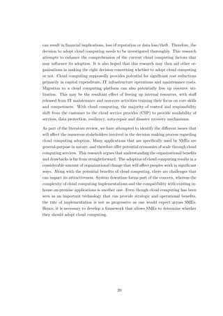 can result in ﬁnancial implications, loss of reputation or data loss/theft. Therefore, the
decision to adopt cloud computing needs to be investigated thoroughly. This research
attempts to enhance the comprehension of the current cloud computing factors that
may inﬂuence its adoption. It is also hoped that this research may then aid other or-
ganisations in making the right decision concerning whether to adopt cloud computing
or not. Cloud computing supposedly provides potential for signiﬁcant cost reductions
primarily in capital expenditure, IT infrastructure operations and maintenance costs.
Migration to a cloud computing platform can also potentially free up resource uti-
lization. This may be the resultant eﬀect of freeing up internal resources, with staﬀ
released from IT maintenance and non-core activities training their focus on core skills
and competences. With cloud computing, the majority of control and responsibility
shift from the customer to the cloud service provider (CSP) to provide availability of
services, data protection, resiliency, auto-repair and disaster recovery mechanisms.
As part of the literature review, we have attempted to identify the diﬀerent issues that
will aﬀect the numerous stakeholders involved in the decision making process regarding
cloud computing adoption. Many applications that are speciﬁcally used by SMEs are
general-purpose in nature, and therefore oﬀer potential economies of scale through cloud
computing services. This research argues that understanding the organizational beneﬁts
and drawbacks is far from straightforward. The adoption of cloud computing results in a
considerable amount of organizational change that will aﬀect peoples work in signiﬁcant
ways. Along with the potential beneﬁts of cloud computing, there are challenges that
can impact its attractiveness. System downtime forms part of the concern, whereas the
complexity of cloud computing implementations and the compatibility with existing in-
house on-premise applications is another one. Even though cloud computing has been
seen as an important technology that can provide strategic and operational beneﬁts,
the rate of implementation is not as progressive as one would expect across SMEs.
Hence, it is necessary to develop a framework that allows SMEs to determine whether
they should adopt cloud computing.
20
 