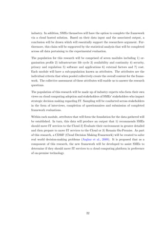 industry. In addition, SMEs themselves will have the option to complete the framework
via a cloud hosted solution. Based on their data input and the associated output, a
conclusion will be drawn which will essentially support the researchers argument. Fur-
thermore, this claim will be supported by the statistical analysis that will be completed
across all data pertaining to the experimental evaluation.
The population for this research will be comprised of seven modules including 1) or-
ganisation proﬁle 2) infrastructure life cycle 3) availability and continuity 4) security,
privacy and regulation 5) software and applications 6) external factors and 7) cost.
Each module will have a sub-population known as attributes. The attributes are the
individual criteria that when pooled collectively create the overall content for the frame-
work. The collective assessment of these attributes will enable us to answer the research
questions.
The population of this research will be made up of industry experts who form their own
views on cloud computing adoption and stakeholders of SMEs’ stakeholders who impact
strategic decision making regarding IT. Sampling will be conducted across stakeholders
in the form of interviews, completion of questionnaires and submission of completed
framework evaluations.
Within each module, attributes that will form the foundation for the data gathered will
be established. In turn, this data will produce an output that 1) recommends SMEs
should move IT services to the Cloud 2) Evaluate their environment in greater detailed
and then prepare to move IT services to the Cloud or 3) Remain On-Premise. As part
of this research, a CDMF (Cloud Decision Making Framework) will be created to solve
real world decision-making problems (Asghar et al., 2009). It is proposed that as a
component of this research, the new framework will be developed to assist SMEs to
determine if they should move IT services to a cloud computing platform in preference
of on-premise technology.
22
 