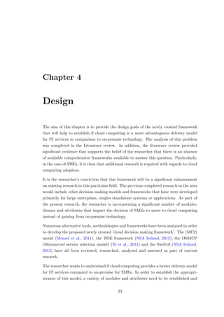 Chapter 4
Design
The aim of this chapter is to provide the design goals of the newly created framework
that will help to establish if cloud computing is a more advantageous delivery model
for IT services in comparison to on-premise technology. The analysis of this problem
was completed in the Literature review. In addition, the literature review provided
signiﬁcant evidence that supports the belief of the researcher that there is an absence
of available comprehensive frameworks available to answer this question. Particularly,
in the case of SMEs, it is clear that additional research is required with regards to cloud
computing adoption.
It is the researcher’s conviction that this framework will be a signiﬁcant enhancement
on existing research in this particular ﬁeld. The previous completed research in the area
would include other decision making models and frameworks that have were developed
primarily for large enterprises, singles standalone systems or applications. As part of
the present research, the researcher is incorporating a signiﬁcant number of modules,
themes and attributes that impact the decision of SMEs to move to cloud computing
instead of gaining from on-premise technology.
Numerous alternative tools, methodologies and frameworks have been analysed in order
to develop the proposed newly created ’cloud decision making framework’. The (MC2)
model (Menzel et al., 2011), the TOE framework (NSA Ireland, 2012), the OS34CP
(Outsourced service selection model) (Ni et al., 2012) and the Swift10 (NSA Ireland,
2012) have all been reviewed, researched, analysed and assessed as part of current
research.
The researcher wants to understand if cloud computing provides a better delivery model
for IT services compared to on-premise for SMEs. In order to establish the appropri-
ateness of this model, a variety of modules and attributes need to be established and
23
 