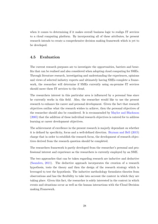 when it comes to determining if it makes overall business logic to realign IT services
to a cloud computing platform. By incorporating all of these attributes, he present
research intends to create a comprehensive decision making framework which is yet to
be developed.
4.5 Evaluation
The current research purposes are to investigate the opportunities, barriers and bene-
ﬁts that can be realised and also considered when adopting cloud computing for SMEs.
Through literature research, investigating and understanding the experiences, opinions
and views of selected industry experts and ultimately having SMEs complete a frame-
work, the researcher will determine if SMEs currently using on-premise IT services
should move these IT services to the cloud.
The researchers interest in this particular area is inﬂuenced by a personal bias since
he currently works in this ﬁeld. Also, the researcher would like to use the present
research to enhance his career and personal development. Given the fact that research
objectives outline what the research wishes to achieve, then the personal objectives of
the researcher should also be considered. It is recommended by Maylor and Blackmon
(2005) that the addition of these individual research objectives is catered for to address
learning or career development objectives.
The achievement of excellence in the present research is majorly dependant on whether
it is deﬁned by speciﬁcity, focus and a well-deﬁned direction. Bryman and Bell (2015)
charge that in order to establish the research focus, the development of research objec-
tives derived from the research question should be completed.
The researchers framework is partly developed from the researcher’s personal and pro-
fessional interest and experience as the researchers is currently employed by an SME.
The two approaches that can be taken regarding research are inductive and deductive
(Saunders, 2011). The deductive approach incorporates the creation of a research
hypothesis, tests the theory and then the design of the research strategy which is
leveraged to test the hypothesis. The inductive methodology formulates theories from
observations and has the ﬂexibility to take into account the context in which they are
taking place. Given this fact, the researcher is solely interested in the context in which
events and situations occur as well as the human interactions with the Cloud Decision
making Framework.
28
 