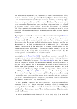 It is of fundamental signiﬁcance that the formulated research strategy permits the re-
searcher to answer the research question and subsequently meet the research objectives.
There are a number of approaches that can be utilised including the following: exper-
iments, surveys, case studies and archival research. The decision by the researcher to
use a combination of experiments, surveys, archival research and interviews is based
on a detailed literature review to support the research dissertation. The researcher
also wants to gain a comprehensive understanding of the real-world context of the re-
search and the rationale that results in successful outcomes in the adoption of cloud
computing.
Regarding the research method, the researcher has two choices according to Saunders
(2011); mono-method and multi-method. The mono-method applies a single data col-
lection approach with an associated analysis technique. Perfect solutions for research
choices don’t exist. However the synthesis and comprehension of complex data that has
been gathered in a technical area such as this forms a signiﬁcant part of the present
research. The researcher is also constrained by the time required to carry out the
research and this leads them to elect a single data collection approach. Noting the
previous statement, the quality of the research will not be aﬀected ensuring that the
research question is answered and the objectives are met.
According to van der Zee and Han (2001), frameworks and models are common in iden-
tifying factors for success in technology initiatives based around business performance
indicators or ROI models. Furthermore, Bouwman et al. (2005) states that by paying
attention to technical, economic and organisational factors in addition to physiological
ones, and looking at things from an organisational perspective more so than a technical
one can allow for a framework to be created. The established framework will cater
for the analysis or technology and process within an organisation. Further support is
provided by Iyer and Henderson (2010) when they propose that a ’maturity model of
cloud readiness’ is developed based on seven capabilities.They recommend developing
a scorecard to assist with the decision process across controlled interface, location in-
dependence, sourcing independence, ubiquitous access, virtual business environments,
addressability and traceability and rapid elasticity.
The aim of the CDMF is to prove that cloud computing is a more appropriate delivery
mechanism for SMEs for IT services compared to on-premise. To do this correctly, there
are many attributes that need to be assessed. To conduct the assessment accurately, we
must be able to clearly compare some of these attributes within the diﬀerent scenarios
(cloud v on-Premise).
The beneﬁt of cloud computing is that SMEs will no longer need to be concerned
29
 