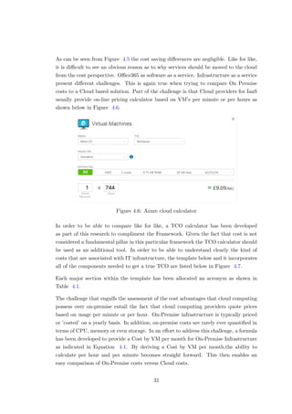 As can be seen from Figure 4.5 the cost saving diﬀerences are negligible. Like for like,
it is diﬃcult to see an obvious reason as to why services should be moved to the cloud
from the cost perspective. Oﬃce365 as software as a service. Infrastructure as a service
present diﬀerent challenges. This is again true when trying to compare On Premise
costs to a Cloud based solution. Part of the challenge is that Cloud providers for IaaS
usually provide on-line pricing calculator based on VM’s per minute or per hours as
shown below in Figure 4.6.
Figure 4.6: Azure cloud calculator
In order to be able to compare like for like, a TCO calculator has been developed
as part of this research to compliment the Framework. Given the fact that cost is not
considered a fundamental pillar in this particular framework the TCO calculator should
be used as an additional tool. In order to be able to understand clearly the kind of
costs that are associated with IT infrastructure, the template below and it incorporates
all of the components needed to get a true TCO are listed below in Figure 4.7.
Each major section within the template has been allocated an acronym as shown in
Table 4.1.
The challenge that engulfs the assessment of the cost advantages that cloud computing
possess over on-premise entail the fact that cloud computing providers quote prices
based on usage per minute or per hour. On-Premise infrastructure is typically priced
or ’costed’ on a yearly basis. In addition, on-premise costs are rarely ever quantiﬁed in
terms of CPU, memory or even storage. In an eﬀort to address this challenge, a formula
has been developed to provide a Cost by VM per month for On-Premise Infrastructure
as indicated in Equation 4.1. By deriving a Cost by VM per month,the ability to
calculate per hour and per minute becomes straight forward. This then enables an
easy comparison of On-Premise costs versus Cloud costs.
31
 
