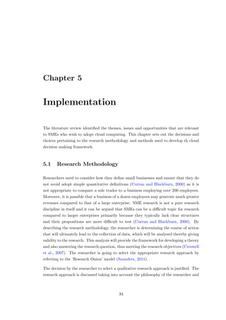 Chapter 5
Implementation
The literature review identiﬁed the themes, issues and opportunities that are relevant
to SMEs who wish to adopt cloud computing. This chapter sets out the decisions and
choices pertaining to the research methodology and methods used to develop th cloud
decision making framework.
5.1 Research Methodology
Researchers need to consider how they deﬁne small businesses and ensure that they do
not avoid adopt simple quantitative deﬁnitions (Curran and Blackburn, 2000) as it is
not appropriate to compare a sole trader to a business employing over 200 employees.
Moreover, it is possible that a business of a dozen employees may generate much greater
revenues compared to that of a large enterprise. SME research is not a pure research
discipline in itself and it can be argued that SMEs can be a diﬃcult topic for research
compared to larger enterprises primarily because they typically lack clear structures
and their propositions are more diﬃcult to test (Curran and Blackburn, 2000). By
describing the research methodology, the researcher is determining the course of action
that will ultimately lead to the collection of data, which will be analysed thereby giving
validity to the research. This analysis will provide the framework for developing a theory
and also answering the research question, thus meeting the research objectives (Creswell
et al., 2007). The researcher is going to select the appropriate research approach by
referring to the ‘Research Onion’ model (Saunders, 2011).
The decision by the researcher to select a qualitative research approach is justiﬁed. The
research approach is discussed taking into account the philosophy of the researcher and
34
 