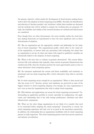 the primary objective, which entails the development of cloud decision making frame-
work to drive the adoption of cloud computing across SMEs. Secondly, the identiﬁcation
and selection of ’decision modules’ and ’attributes’ within these modules are discussed
and the methods that will be utilised to analyse the resulting data are proposed. Fi-
nally, the reliability and validity of the research decisions are outlined and ethical issues
are considered.
Even though there are other determinants, the seven modules within the cloud deci-
sion making framework are hypothesized to have the most signiﬁcant roles as direct
determinants of adoption:
H1: Has an organisation got the appropriate mindset and philosophy for the adop-
tion of cloud computing? The organisational proﬁle, which refers to the ’mind set’
of the organisation, in essence lacks any association with technology but rather how
an organisation is set-up, its ethos and values with regard to qualitative variables are
intrinsically linked to the adoption of cloud computing.
H2: When is the best time to evaluate on-premise alternatives? The current Infras-
tructure Life cycle indicates that typically, when current on-premise infrastructure has
reached end of life, then the situation presents the most opportunistic point in time to
assess alternative cloud computing options.
H3: Do customers understand the current and future availability and continuity re-
quirements and can cloud computing oﬀer a better alternative than what is currently
in place?
H4: Is cloud computing secure enough for an organisation? Where is data stored and
who has access to it? Security, privacy and regulation are perceived as some of the
biggest barriers to cloud computing adoption even though, for some organisations it
isn’t even an issue for organisations that wish to adopt cloud computing.
H5: Will software and applications run across the cloud computing environment? Un-
derstanding an application portfolio is crucial, especially its conﬁguration, the appli-
cation and relationship that it has with storage performance, databases and other
infrastructure components.
H6: What are the other things organisations do not think of or consider that need
to be researched before adopting the cloud computing? Connectivity is crucial, the
cloud computing experience will only ever be as good as the associated connectivity.
In addition, the relationship that an organisation establishes with its cloud computing
partner is really important. The cloud computing partner must have proven experience
and industry accreditation.
35
 