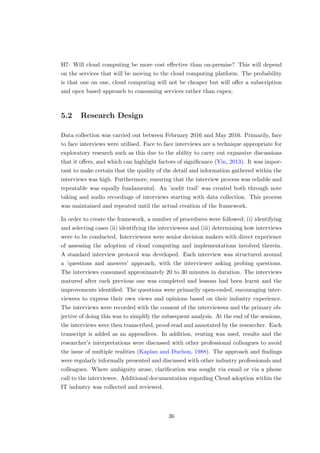 H7: Will cloud computing be more cost eﬀective than on-premise? This will depend
on the services that will be moving to the cloud computing platform. The probability
is that one on one, cloud computing will not be cheaper but will oﬀer a subscription
and opex based approach to consuming services rather than capex.
5.2 Research Design
Data collection was carried out between February 2016 and May 2016. Primarily, face
to face interviews were utilised. Face to face interviews are a technique appropriate for
exploratory research such as this due to the ability to carry out expansive discussions
that it oﬀers, and which can highlight factors of signiﬁcance (Yin, 2013). It was impor-
tant to make certain that the quality of the detail and information gathered within the
interviews was high. Furthermore, ensuring that the interview process was reliable and
repeatable was equally fundamental. An ’audit trail’ was created both through note
taking and audio recordings of interviews starting with data collection. This process
was maintained and repeated until the actual creation of the framework.
In order to create the framework, a number of procedures were followed; (i) identifying
and selecting cases (ii) identifying the interviewees and (iii) determining how interviews
were to be conducted. Interviewees were senior decision makers with direct experience
of assessing the adoption of cloud computing and implementations involved therein.
A standard interview protocol was developed. Each interview was structured around
a ’questions and answers’ approach, with the interviewer asking probing questions.
The interviews consumed approximately 20 to 30 minutes in duration. The interviews
matured after each previous one was completed and lessons had been learnt and the
improvements identiﬁed. The questions were primarily open-ended, encouraging inter-
viewees to express their own views and opinions based on their industry experience.
The interviews were recorded with the consent of the interviewees and the primary ob-
jective of doing this was to simplify the subsequent analysis. At the end of the sessions,
the interviews were then transcribed, proof-read and annotated by the researcher. Each
transcript is added as an appendices. In addition, venting was used, results and the
researcher’s interpretations were discussed with other professional colleagues to avoid
the issue of multiple realities (Kaplan and Duchon, 1988). The approach and ﬁndings
were regularly informally presented and discussed with other industry professionals and
colleagues. Where ambiguity arose, clariﬁcation was sought via email or via a phone
call to the interviewee. Additional documentation regarding Cloud adoption within the
IT industry was collected and reviewed.
36
 
