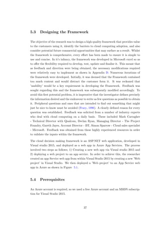 5.3 Designing the Framework
The objective of the research was to design a high quality framework that provides value
to the customers using it, identify the barriers to cloud computing adoption, and also
consider potential future commercial opportunities that may surface as a result. Whilst
the framework is comprehensive, every eﬀort has been made to ensure it is simple to
use and concise. In it’s infancy, the framework was developed in Microsoft excel so as
to oﬀer the ﬂexibility required to develop, test, update and ﬁnalise it. This meant that
as feedback and direction were being obtained, the necessary modiﬁcations required
were relatively easy to implement as shown in Appendix D. Numerous iterations of
the framework were developed. Initially, it was deemed that the Framework contained
too much content and would distract the customer form it. It was reckoned that
’usability’ would be a key requirement in developing the Framework. Feedback was
sought regarding this and the framework was subsequently modiﬁed accordingly. To
avoid this ﬁrst potential problem, it is imperative that the investigator deﬁnes precisely
the information desired and the endeavour to write as few questions as possible to obtain
it. Peripheral questions and ones that are intended to ﬁnd out something that might
just be nice to know must be avoided (Frary, 1996). A clearly deﬁned reason for every
question was established. Feedback was solicited from a number of industry experts
who deal with cloud computing on a daily basis. These included Mark Carragher
- Technical Director with Qualcom, Declan Ryan, Managing Director - The Project
Foundry, Gareth Jayes, Account Director - BT, Simon Sparrow - Cloud sales specialist
- Microsoft. Feedback was obtained from these highly experienced resources in order
to validate the inputs within the framework.
The cloud decision making framework is an ASP.NET web application, developed in
Visual studio 2015, and deployed as a web app in Azure App Services. The process
involved two steps as follows; 1) Creating a new web app via Visual studio 2015 and
2) deploying a web project to an app service. In order to achieve this, the researcher
created an app Service web app from within Visual Studio 2015 by creating a new ’Web
project’ in Visual Studio. We then deployed a ’Web project’ to an App Service web
app in Azure as shown in Figure 5.1.
5.4 Prerequisites
An Azure account is required, so we used a free Azure account and an MSDN subscrip-
tion for Visual Studio 2015.
37
 