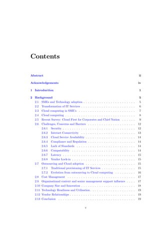 Contents
Abstract ii
Acknowledgements iv
1 Introduction 1
2 Background 5
2.1 SMEs and Technology adoption . . . . . . . . . . . . . . . . . . . . . . . 5
2.2 Transformation of IT Services . . . . . . . . . . . . . . . . . . . . . . . . 6
2.3 Cloud computing in SME’s . . . . . . . . . . . . . . . . . . . . . . . . . 7
2.4 Cloud computing . . . . . . . . . . . . . . . . . . . . . . . . . . . . . . . 8
2.5 Recent Survey: Cloud First for Corporates and Chief Nation . . . . . . 9
2.6 Challenges, Concerns and Barriers . . . . . . . . . . . . . . . . . . . . . 12
2.6.1 Security . . . . . . . . . . . . . . . . . . . . . . . . . . . . . . . . 12
2.6.2 Internet Connectivity . . . . . . . . . . . . . . . . . . . . . . . . 13
2.6.3 Cloud Service Availability . . . . . . . . . . . . . . . . . . . . . . 14
2.6.4 Compliance and Regulation . . . . . . . . . . . . . . . . . . . . . 14
2.6.5 Lack of Standards . . . . . . . . . . . . . . . . . . . . . . . . . . 14
2.6.6 Compatability . . . . . . . . . . . . . . . . . . . . . . . . . . . . 14
2.6.7 Latency . . . . . . . . . . . . . . . . . . . . . . . . . . . . . . . . 15
2.6.8 Vendor Lock-in . . . . . . . . . . . . . . . . . . . . . . . . . . . . 15
2.7 Outsourcing and Cloud adoption . . . . . . . . . . . . . . . . . . . . . . 15
2.7.1 Traditional provisioning of IT Services . . . . . . . . . . . . . . . 15
2.7.2 Evolution from outsourcing to Cloud computing . . . . . . . . . 16
2.8 Cost Management . . . . . . . . . . . . . . . . . . . . . . . . . . . . . . 17
2.9 Organisational context and senior management support inﬂuence . . . . 17
2.10 Company Size and Innovation . . . . . . . . . . . . . . . . . . . . . . . . 18
2.11 Technology Readiness and Utilisation . . . . . . . . . . . . . . . . . . . . 19
2.12 Vendor Relationships . . . . . . . . . . . . . . . . . . . . . . . . . . . . . 19
2.13 Conclusion . . . . . . . . . . . . . . . . . . . . . . . . . . . . . . . . . . 19
v
 