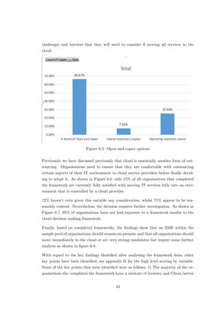 challenges and barriers that they will need to consider if moving all services to the
cloud.
Figure 6.5: Opex and capex options
Previously, we have discussed previously that cloud is essentially another form of out-
sourcing. Organisations need to ensure that they are comfortable with outsourcing
certain aspects of their IT environment to cloud service providers before ﬁnally decid-
ing to adopt it. As shown in Figure 6.6, only 15% of all organisations that completed
the framework are currently fully satisﬁed with moving IT services fully into an envi-
ronment that is controlled by a cloud provider.
12% haven’t even given this variable any consideration, whilst 71% appear to be rea-
sonably content. Nevertheless, the decision requires further investigation. As shown in
Figure 6.7, 95% of organisations have not had exposure to a framework similar to the
cloud decision making framework.
Finally, based on completed frameworks, the ﬁndings show that no SME within the
sample pool of organisations should remain on-premise and that all organisations should
move immediately to the cloud or are very strong candidates but require some further
analysis as shown in ﬁgure 6.8.
With regard to the key ﬁndings identiﬁed after analysing the framework data, other
key points have been identiﬁed, see appendix G for the high level scoring by variable.
Some of the key points that were identiﬁed were as follows; 1) The majority of the or-
ganisations the completed the framework have a mixture of browser and Client/server
44
 