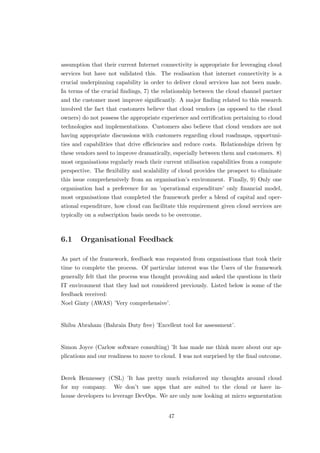 assumption that their current Internet connectivity is appropriate for leveraging cloud
services but have not validated this. The realisation that internet connectivity is a
crucial underpinning capability in order to deliver cloud services has not been made.
In terms of the crucial ﬁndings, 7) the relationship between the cloud channel partner
and the customer most improve signiﬁcantly. A major ﬁnding related to this research
involved the fact that customers believe that cloud vendors (as opposed to the cloud
owners) do not possess the appropriate experience and certiﬁcation pertaining to cloud
technologies and implementations. Customers also believe that cloud vendors are not
having appropriate discussions with customers regarding cloud roadmaps, opportuni-
ties and capabilities that drive eﬃciencies and reduce costs. Relationships driven by
these vendors need to improve dramatically, especially between them and customers. 8)
most organisations regularly reach their current utilisation capabilities from a compute
perspective. The ﬂexibility and scalability of cloud provides the prospect to eliminate
this issue comprehensively from an organisation’s environment. Finally, 9) Only one
organisation had a preference for an ’operational expenditure’ only ﬁnancial model,
most organisations that completed the framework prefer a blend of capital and oper-
ational expenditure, how cloud can facilitate this requirement given cloud services are
typically on a subscription basis needs to be overcome.
6.1 Organisational Feedback
As part of the framework, feedback was requested from organisations that took their
time to complete the process. Of particular interest was the Users of the framework
generally felt that the process was thought provoking and asked the questions in their
IT environment that they had not considered previously. Listed below is some of the
feedback received:
Noel Ginty (AWAS) ’Very comprehensive’.
Shibu Abraham (Bahrain Duty free) ’Excellent tool for assessment’.
Simon Joyce (Carlow software consulting) ’It has made me think more about our ap-
plications and our readiness to move to cloud. I was not surprised by the ﬁnal outcome.
Derek Hennessey (CSL) ’It has pretty much reinforced my thoughts around cloud
for my company. We don’t use apps that are suited to the cloud or have in-
house developers to leverage DevOps. We are only now looking at micro segmentation
47
 