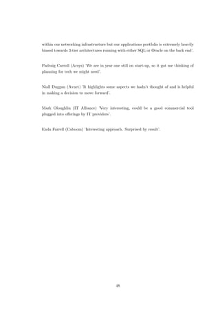 within our networking infrastructure but our applications portfolio is extremely heavily
biased towards 3-tier architectures running with either SQL or Oracle on the back end’.
Padraig Carroll (Acsys) ’We are in year one still on start-up, so it got me thinking of
planning for tech we might need’.
Niall Duggan (Avnet) ’It highlights some aspects we hadn’t thought of and is helpful
in making a decision to move forward’.
Mark Oloughlin (IT Alliance) ’Very interesting, could be a good commercial tool
plugged into oﬀerings by IT providers’.
Enda Farrell (Caboom) ’Interesting approach. Surprised by result’.
48
 