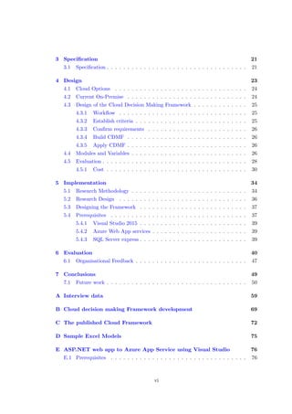 3 Speciﬁcation 21
3.1 Speciﬁcation . . . . . . . . . . . . . . . . . . . . . . . . . . . . . . . . . . 21
4 Design 23
4.1 Cloud Options . . . . . . . . . . . . . . . . . . . . . . . . . . . . . . . . 24
4.2 Current On-Premise . . . . . . . . . . . . . . . . . . . . . . . . . . . . . 24
4.3 Design of the Cloud Decision Making Framework . . . . . . . . . . . . . 25
4.3.1 Workﬂow . . . . . . . . . . . . . . . . . . . . . . . . . . . . . . . 25
4.3.2 Establish criteria . . . . . . . . . . . . . . . . . . . . . . . . . . . 25
4.3.3 Conﬁrm requirements . . . . . . . . . . . . . . . . . . . . . . . . 26
4.3.4 Build CDMF . . . . . . . . . . . . . . . . . . . . . . . . . . . . . 26
4.3.5 Apply CDMF . . . . . . . . . . . . . . . . . . . . . . . . . . . . . 26
4.4 Modules and Variables . . . . . . . . . . . . . . . . . . . . . . . . . . . . 26
4.5 Evaluation . . . . . . . . . . . . . . . . . . . . . . . . . . . . . . . . . . . 28
4.5.1 Cost . . . . . . . . . . . . . . . . . . . . . . . . . . . . . . . . . . 30
5 Implementation 34
5.1 Research Methodology . . . . . . . . . . . . . . . . . . . . . . . . . . . . 34
5.2 Research Design . . . . . . . . . . . . . . . . . . . . . . . . . . . . . . . 36
5.3 Designing the Framework . . . . . . . . . . . . . . . . . . . . . . . . . . 37
5.4 Prerequisites . . . . . . . . . . . . . . . . . . . . . . . . . . . . . . . . . 37
5.4.1 Visual Studio 2015 . . . . . . . . . . . . . . . . . . . . . . . . . . 39
5.4.2 Azure Web App services . . . . . . . . . . . . . . . . . . . . . . . 39
5.4.3 SQL Server express . . . . . . . . . . . . . . . . . . . . . . . . . . 39
6 Evaluation 40
6.1 Organisational Feedback . . . . . . . . . . . . . . . . . . . . . . . . . . . 47
7 Conclusions 49
7.1 Future work . . . . . . . . . . . . . . . . . . . . . . . . . . . . . . . . . . 50
A Interview data 59
B Cloud decision making Framework development 69
C The published Cloud Framework 72
D Sample Excel Models 75
E ASP.NET web app to Azure App Service using Visual Studio 76
E.1 Prerequisites . . . . . . . . . . . . . . . . . . . . . . . . . . . . . . . . . 76
vi
 