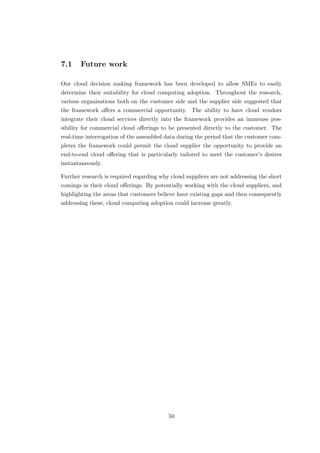 7.1 Future work
Our cloud decision making framework has been developed to allow SMEs to easily
determine their suitability for cloud computing adoption. Throughout the research,
various organisations both on the customer side and the supplier side suggested that
the framework oﬀers a commercial opportunity. The ability to have cloud vendors
integrate their cloud services directly into the framework provides an immense pos-
sibility for commercial cloud oﬀerings to be presented directly to the customer. The
real-time interrogation of the assembled data during the period that the customer com-
pletes the framework could permit the cloud supplier the opportunity to provide an
end-to-end cloud oﬀering that is particularly tailored to meet the customer’s desires
instantaneously.
Further research is required regarding why cloud suppliers are not addressing the short
comings in their cloud oﬀerings. By potentially working with the cloud suppliers, and
highlighting the areas that customers believe have existing gaps and then consequently
addressing these, cloud computing adoption could increase greatly.
50
 