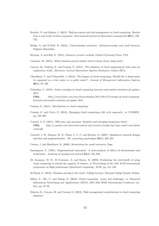 Brender, N. and Markov, I. (2013), ‘Risk perception and risk management in cloud computing: Results
from a case study of swiss companies’, International journal of information management 33(5), 726–
733.
Bridge, S. and O’Neill, K. (2012), Understanding enterprise: Entrepreneurship and small business,
Palgrave Macmillan.
Bryman, A. and Bell, E. (2015), Business research methods, Oxford University Press, USA.
Canatara, M. (2015), ‘What business process leaders need to know about using cloud’.
Carcary, M., Doherty, E. and Conway, G. (2014), ‘The adoption of cloud computing by irish smes–an
exploratory study’, Electronic Journal Information Systems Evaluation Volume 17(1).
Choudhary, V. and Vithayathil, J. (2013), ‘The impact of cloud computing: Should the it department
be organized as a cost center or a proﬁt center?’, Journal of Management Information Systems
30(2), 67–100.
Columbus, L. (2015), ‘forbes roundup of cloud computing forecasts and market estimates q3 update,
2015’.
URL: http://www.forbes.com/sites/louiscolumbus/2015/09/27/roundup-of-cloud-computing-
forecasts-and-market-estimates-q3-update-2015
Conway, G. (2011), ‘Introduction to cloud computing’.
Conway, G. and Curry, E. (2012), Managing cloud computing-a life cycle approach., in ‘CLOSER’,
pp. 198–207.
Council, A. P. (2011), ‘SIM saas, iaas and paas: Realities and emerging integration issues’.
URL: http://c.ymcdn.com/sites/www.simnet.org/resource/resmgr/apc/saas-report-cover-ﬁnal-
comb.pdf
Creswell, J. W., Hanson, W. E., Plano, V. L. C. and Morales, A. (2007), ‘Qualitative research designs
selection and implementation’, The counseling psychologist 35(2), 236–264.
Curran, J. and Blackburn, R. (2000), Researching the small enterprise, Sage.
Damanpour, F. (1991), ‘Organizational innovation: A meta-analysis of eﬀects of determinants and
moderators’, Academy of management journal 34(3), 555–590.
De Assun¸cao, M. D., Di Costanzo, A. and Buyya, R. (2009), Evaluating the cost-beneﬁt of using
cloud computing to extend the capacity of clusters, in ‘Proceedings of the 18th ACM international
symposium on High performance distributed computing’, ACM, pp. 141–150.
del Rosal, V. (2015), ‘Business moving to the cloud’, College Lecture, National College Ireland, Dublin.
Dillon, T., Wu, C. and Chang, E. (2010), Cloud computing: issues and challenges, in ‘Advanced
Information Networking and Applications (AINA), 2010 24th IEEE International Conference on’,
Ieee, pp. 27–33.
Doherty, E., Carcary, M. and Conway, G. (2012), ‘Risk management considerations in cloud computing
adoption’.
52
 