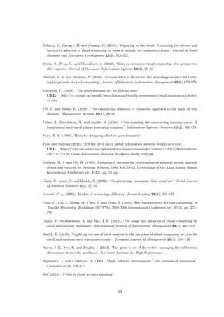 Doherty, E., Carcary, M. and Conway, G. (2015), ‘Migrating to the cloud: Examining the drivers and
barriers to adoption of cloud computing by smes in ireland: an exploratory study’, Journal of Small
Business and Enterprise Development 22(3), 512–527.
Dutta, A., Peng, G. and Choudhary, A. (2013), ‘Risks in enterprise cloud computing: the perspective
of it experts’, Journal of Computer Information Systems 53(4), 39–48.
Dwivedi, Y. K. and Mustafee, N. (2010), ‘It’s unwritten in the cloud: the technology enablers for realis-
ing the promise of cloud computing’, Journal of Enterprise Information Management 23(6), 673–679.
European, C. (2008), ‘The small Business act for Europe smes’.
URL: http://ec.europa.eu/growth/smes/business-friendly-environment/small-business-act/index-
en.htm
Fill, C. and Visser, E. (2000), ‘The outsourcing dilemma: a composite approach to the make or buy
decision’, Management decision 38(1), 43–50.
Fisher, J., Hirschheim, R. and Jacobs, R. (2008), ‘Understanding the outsourcing learning curve: A
longitudinal analysis of a large australian company’, Information Systems Frontiers 10(2), 165–178.
Frary, R. B. (1996), ‘Hints for designing eﬀective questionnaires’.
Frost and Sullivan (2015), ‘ICS the 2015 (isc)2 global information security workforce study’.
URL: https://www.isc2cares.org/uploadedFiles/wwwisc2caresorg/Content/GISWS/FrostSullivan-
(ISC)%C2%B2-Global-Information-Security-Workforce-Study-2015.pdf
Gallivan, M. J. and Oh, W. (1999), Analyzing it outsourcing relationships as alliances among multiple
clients and vendors, in ‘Systems Sciences, 1999. HICSS-32. Proceedings of the 32nd Annual Hawaii
International Conference on’, IEEE, pp. 15–pp.
G´eczy, P., Izumi, N. and Hasida, K. (2012), ‘Cloudsourcing: managing cloud adoption’, Global Journal
of Business Research 6(2), 57–70.
Geroski, P. A. (2000), ‘Models of technology diﬀusion’, Research policy 29(4), 603–625.
Gong, C., Liu, J., Zhang, Q., Chen, H. and Gong, Z. (2010), The characteristics of cloud computing, in
‘Parallel Processing Workshops (ICPPW), 2010 39th International Conference on’, IEEE, pp. 275–
279.
Gupta, P., Seetharaman, A. and Raj, J. R. (2013), ‘The usage and adoption of cloud computing by
small and medium businesses’, International Journal of Information Management 33(5), 861–874.
Hadidi, R. (2010), ‘Exploring the use of swot analysis in the adoption of cloud computing services for
small and medium-sized enterprises (smes)’, European Journal of Management 10(3), 109–116.
Harris, J. G., Ives, B. and Junglas, I. (2011), ‘The genie is out of the bottle: managing the inﬁltration
of consumer it into the workforce’, Accenture Institute for High Performance .
Highsmith, J. and Cockburn, A. (2001), ‘Agile software development: The business of innovation’,
Computer 34(9), 120–127.
IDC (2014), ‘Public it cloud services spending’.
53
 