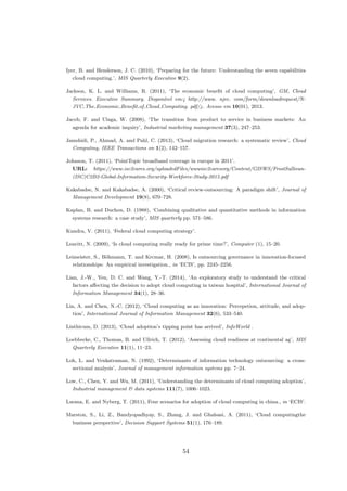 Iyer, B. and Henderson, J. C. (2010), ‘Preparing for the future: Understanding the seven capabilities
cloud computing.’, MIS Quarterly Executive 9(2).
Jackson, K. L. and Williams, R. (2011), ‘The economic beneﬁt of cloud computing’, GM, Cloud
Services. Executive Summary. Dispon´ıvel em:¡ http://www. njvc. com/form/downloadrequest/N-
JVC The Economic Beneﬁt of Cloud Computing. pdf/¿. Acesso em 10(01), 2013.
Jacob, F. and Ulaga, W. (2008), ‘The transition from product to service in business markets: An
agenda for academic inquiry’, Industrial marketing management 37(3), 247–253.
Jamshidi, P., Ahmad, A. and Pahl, C. (2013), ‘Cloud migration research: a systematic review’, Cloud
Computing, IEEE Transactions on 1(2), 142–157.
Johnson, T. (2011), ‘PointTopic broadband coverage in europe in 2011’.
URL: https://www.isc2cares.org/uploadedFiles/wwwisc2caresorg/Content/GISWS/FrostSullivan-
(ISC)C2B2-Global-Information-Security-Workforce-Study-2015.pdf
Kakabadse, N. and Kakabadse, A. (2000), ‘Critical review-outsourcing: A paradigm shift’, Journal of
Management Development 19(8), 670–728.
Kaplan, B. and Duchon, D. (1988), ‘Combining qualitative and quantitative methods in information
systems research: a case study’, MIS quarterly pp. 571–586.
Kundra, V. (2011), ‘Federal cloud computing strategy’.
Leavitt, N. (2009), ‘Is cloud computing really ready for prime time?’, Computer (1), 15–20.
Leimeister, S., B¨ohmann, T. and Krcmar, H. (2008), Is outsourcing governance in innovation-focused
relationships: An empirical investigation., in ‘ECIS’, pp. 2245–2256.
Lian, J.-W., Yen, D. C. and Wang, Y.-T. (2014), ‘An exploratory study to understand the critical
factors aﬀecting the decision to adopt cloud computing in taiwan hospital’, International Journal of
Information Management 34(1), 28–36.
Lin, A. and Chen, N.-C. (2012), ‘Cloud computing as an innovation: Percepetion, attitude, and adop-
tion’, International Journal of Information Management 32(6), 533–540.
Linthicum, D. (2013), ‘Cloud adoption’s tipping point has arrived’, InfoWorld .
Loebbecke, C., Thomas, B. and Ullrich, T. (2012), ‘Assessing cloud readiness at continental ag’, MIS
Quarterly Executive 11(1), 11–23.
Loh, L. and Venkatraman, N. (1992), ‘Determinants of information technology outsourcing: a cross-
sectional analysis’, Journal of management information systems pp. 7–24.
Low, C., Chen, Y. and Wu, M. (2011), ‘Understanding the determinants of cloud computing adoption’,
Industrial management & data systems 111(7), 1006–1023.
Luoma, E. and Nyberg, T. (2011), Four scenarios for adoption of cloud computing in china., in ‘ECIS’.
Marston, S., Li, Z., Bandyopadhyay, S., Zhang, J. and Ghalsasi, A. (2011), ‘Cloud computingthe
business perspective’, Decision Support Systems 51(1), 176–189.
54
 