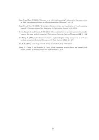 Yang, H. and Tate, M. (2009), Where are we at with cloud computing?: a descriptive literature review,
in ‘20th Australasian conference on information systems, Melbourne’, pp. 2–4.
Yang, H. and Tate, M. (2012), ‘A descriptive literature review and classiﬁcation of cloud computing
research’, Communications of the Association for Information Systems 31(2), 35–60.
Ye, N., Yang, S. S. and Aranda, B. M. (2013), ‘The analysis of service provider-user coordination for
resource allocation in cloud computing’, Information-Knowledge-Systems Management 12(1), 1–24.
Yew Wong, K. (2005), ‘Critical success factors for implementing knowledge management in small and
medium enterprises’, Industrial Management & Data Systems 105(3), 261–279.
Yin, R. K. (2013), Case study research: Design and methods, Sage publications.
Zhang, Q., Cheng, L. and Boutaba, R. (2010), ‘Cloud computing: state-of-the-art and research chal-
lenges’, Journal of internet services and applications 1(1), 7–18.
57
 