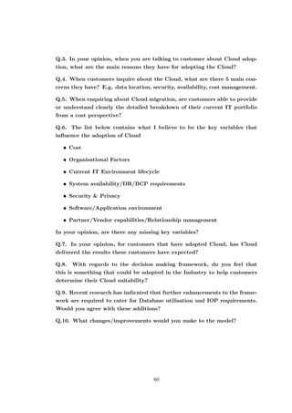 Q.3. In your opinion, when you are talking to customer about Cloud adop-
tion, what are the main reasons they have for adopting the Cloud?
Q.4. When customers inquire about the Cloud, what are there 5 main con-
cerns they have? E.g. data location, security, availability, cost management.
Q.5. When enquiring about Cloud migration, are customers able to provide
or understand clearly the detailed breakdown of their current IT portfolio
from a cost perspective?
Q.6. The list below contains what I believe to be the key variables that
inﬂuence the adoption of Cloud
• Cost
• Organisational Factors
• Current IT Environment lifecycle
• System availability/DR/BCP requirements
• Security & Privacy
• Software/Application environment
• Partner/Vendor capabilities/Relationship management
In your opinion, are there any missing key variables?
Q.7. In your opinion, for customers that have adopted Cloud, has Cloud
delivered the results these customers have expected?
Q.8. With regards to the decision making framework, do you feel that
this is something that could be adopted in the Industry to help customers
determine their Cloud suitability?
Q.9. Recent research has indicated that further enhancements to the frame-
work are required to cater for Database utilisation and IOP requirements.
Would you agree with these additions?
Q.10. What changes/improvements would you make to the model?
60
 