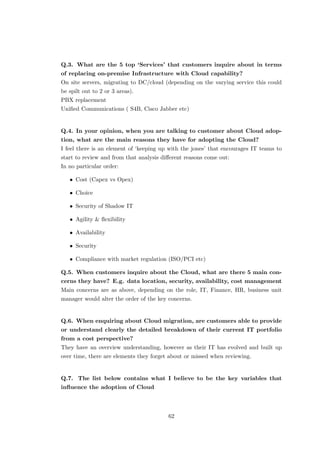 Q.3. What are the 5 top ‘Services’ that customers inquire about in terms
of replacing on-premise Infrastructure with Cloud capability?
On site servers, migrating to DC/cloud (depending on the varying service this could
be spilt out to 2 or 3 areas).
PBX replacement
Uniﬁed Communications ( S4B, Cisco Jabber etc)
Q.4. In your opinion, when you are talking to customer about Cloud adop-
tion, what are the main reasons they have for adopting the Cloud?
I feel there is an element of ‘keeping up with the jones’ that encourages IT teams to
start to review and from that analysis diﬀerent reasons come out:
In no particular order:
• Cost (Capex vs Opex)
• Choice
• Security of Shadow IT
• Agility & ﬂexibility
• Availability
• Security
• Compliance with market regulation (ISO/PCI etc)
Q.5. When customers inquire about the Cloud, what are there 5 main con-
cerns they have? E.g. data location, security, availability, cost management
Main concerns are as above, depending on the role, IT, Finance, HR, business unit
manager would alter the order of the key concerns.
Q.6. When enquiring about Cloud migration, are customers able to provide
or understand clearly the detailed breakdown of their current IT portfolio
from a cost perspective?
They have an overview understanding, however as their IT has evolved and built up
over time, there are elements they forget about or missed when reviewing.
Q.7. The list below contains what I believe to be the key variables that
inﬂuence the adoption of Cloud
62
 