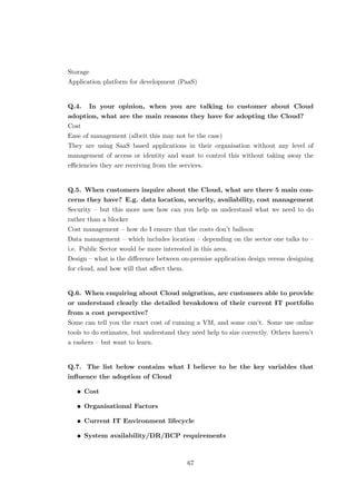 Storage
Application platform for development (PaaS)
Q.4. In your opinion, when you are talking to customer about Cloud
adoption, what are the main reasons they have for adopting the Cloud?
Cost
Ease of management (albeit this may not be the case)
They are using SaaS based applications in their organisation without any level of
management of access or identity and want to control this without taking away the
eﬃciencies they are receiving from the services.
Q.5. When customers inquire about the Cloud, what are there 5 main con-
cerns they have? E.g. data location, security, availability, cost management
Security – but this more now how can you help us understand what we need to do
rather than a blocker
Cost management – how do I ensure that the costs don’t balloon
Data management – which includes location – depending on the sector one talks to –
i.e. Public Sector would be more interested in this area.
Design – what is the diﬀerence between on-premise application design versus designing
for cloud, and how will that aﬀect them.
Q.6. When enquiring about Cloud migration, are customers able to provide
or understand clearly the detailed breakdown of their current IT portfolio
from a cost perspective?
Some can tell you the exact cost of running a VM, and some can’t. Some use online
tools to do estimates, but understand they need help to size correctly. Others haven’t
a rashers – but want to learn.
Q.7. The list below contains what I believe to be the key variables that
inﬂuence the adoption of Cloud
• Cost
• Organisational Factors
• Current IT Environment lifecycle
• System availability/DR/BCP requirements
67
 