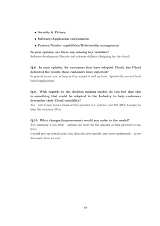 • Security & Privacy
• Software/Application environment
• Partner/Vendor capabilities/Relationship management
In your opinion, are there any missing key variables?
Software development lifecycle and relevant skillsets (designing for the cloud)
Q.8. In your opinion, for customers that have adopted Cloud, has Cloud
delivered the results these customers have expected?
In general terms, yes, as long as they scoped it well up front. Speciﬁcally around SaaS
based applications.
Q.9. With regards to the decision making model, do you feel that this
is something that could be adopted in the Industry to help customers
determine their Cloud suitability?
Yes – but it may need a cloud service provider (i.e. partner, not MS.AWS, Google) to
help the customer ﬁll in.
Q.10. What changes/improvements would you make to the model?
The summary is too little – getting one score for the amount of data provided is too
little.
I would give an overall score, but then also give speciﬁc area score underneath – as we
discussed when we met.
68
 