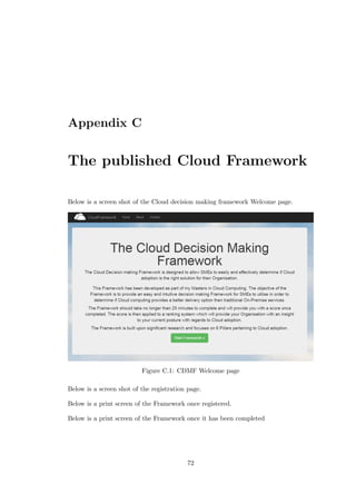 Appendix C
The published Cloud Framework
Below is a screen shot of the Cloud decision making framework Welcome page.
Figure C.1: CDMF Welcome page
Below is a screen shot of the registration page.
Below is a print screen of the Framework once registered.
Below is a print screen of the Framework once it has been completed
72
 