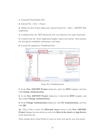 1. I launched Visual Studio 2015.
2. Selected File > New > Project.
3. Within the New Project dialog box, selected Visual C# > Web > ASP.NET Web
Application.
4. I conﬁrmed that the .NET Framework 4.6.1 was selected as the target framework.
5. I ensured that the ‘Azure Application Insights’ option was selected. This monitors
the web app for availability, performance, and usage.
6. I named the application ‘CloudFramework’.
Figure E.2: Cloudframework
7. In the New ASP.NET Project dialog box, select the MVC template, and then
click Change Authentication.
8. In the New ASP.NET Project dialog box, I selected the MVC template, and
then clicked Change Authentication.
9. In the Change Authentication dialog box, click No Authentication, and then
click OK.
10. Then I had to ensure the Microsoft Azure section of the New ASP.NET
Project dialogue box was selected as well as the Host in the cloud and App Service
in the drop-down list.
These settings direct Visual Studio to create an Azure web app for your web project.
77
 