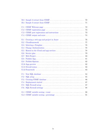 B.3 Sample 2 extract from CDMF . . . . . . . . . . . . . . . . . . . . . . . . 70
B.4 Sample 3 extract from CDMF . . . . . . . . . . . . . . . . . . . . . . . . 71
C.1 CDMF Welcome page . . . . . . . . . . . . . . . . . . . . . . . . . . . . 72
C.2 CDMF registration page . . . . . . . . . . . . . . . . . . . . . . . . . . . 73
C.3 CDMF post registration and instructions . . . . . . . . . . . . . . . . . 73
C.4 CDMF output and score . . . . . . . . . . . . . . . . . . . . . . . . . . . 74
E.1 Creating a web app and project in Azure . . . . . . . . . . . . . . . . . 76
E.2 Cloudframework . . . . . . . . . . . . . . . . . . . . . . . . . . . . . . . 77
E.3 Selecting a Template . . . . . . . . . . . . . . . . . . . . . . . . . . . . . 78
E.4 Change Authentication . . . . . . . . . . . . . . . . . . . . . . . . . . . . 78
E.5 Hosted in the Cloud and app services . . . . . . . . . . . . . . . . . . . . 78
E.6 Service plan . . . . . . . . . . . . . . . . . . . . . . . . . . . . . . . . . . 79
E.7 Web Project . . . . . . . . . . . . . . . . . . . . . . . . . . . . . . . . . . 80
E.8 Publish App . . . . . . . . . . . . . . . . . . . . . . . . . . . . . . . . . . 81
E.9 Publish Options . . . . . . . . . . . . . . . . . . . . . . . . . . . . . . . . 82
E.10 App preview . . . . . . . . . . . . . . . . . . . . . . . . . . . . . . . . . 82
E.11 Overall status . . . . . . . . . . . . . . . . . . . . . . . . . . . . . . . . . 83
E.12 Framework . . . . . . . . . . . . . . . . . . . . . . . . . . . . . . . . . . 83
F.1 New SQL database . . . . . . . . . . . . . . . . . . . . . . . . . . . . . . 84
F.2 SQL setup . . . . . . . . . . . . . . . . . . . . . . . . . . . . . . . . . . . 85
F.3 Creating CDMF database . . . . . . . . . . . . . . . . . . . . . . . . . . 86
F.4 Deployement started . . . . . . . . . . . . . . . . . . . . . . . . . . . . . 87
F.5 SQL Firewall setup . . . . . . . . . . . . . . . . . . . . . . . . . . . . . . 87
F.6 SQL Firewall settings . . . . . . . . . . . . . . . . . . . . . . . . . . . . 88
G.1 CDMF variable scoring - count . . . . . . . . . . . . . . . . . . . . . . . 90
G.2 CDMF variable scoring - percentage . . . . . . . . . . . . . . . . . . . . 91
ix
 