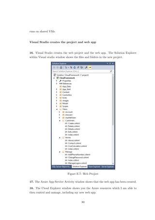 runs on shared VMs.
Visual Studio creates the project and web app
16. Visual Studio creates the web project and the web app. The Solution Explorer
within Visual studio window shows the ﬁles and folders in the new project.
Figure E.7: Web Project
17. The Azure App Service Activity window shows that the web app has been created.
18. The Cloud Explorer window shows you the Azure resources which I am able to
then control and manage, including my new web app.
80
 