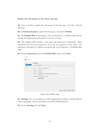 Deploy the web project to the Azure web app
19. Next, I needed to deploy the web project to the web app, to do this, I did the
following:
20. In Solution Explorer, right-click the project, and choose Publish.
21. The Publish Web wizard appears. The wizard opens to a publish proﬁle that has
settings for deploying the web project to the new web app.
22. The publish proﬁle includes a user name and password for deployment. These
credentials have been auto generated, and I am not required to enter them. The
password is encrypted in a hidden user-speciﬁc ﬁle in the Properties > PublishProﬁles
folder.
23. On the Connection tab of the Publish Web wizard, click Next.
Figure E.8: Publish App
24. Settings tab - I can change the build conﬁguration to deploy a debug build for
remote debugging. The tab also oﬀers several File Publish Options.
25. On the Settings tab, click Next.
81
 
