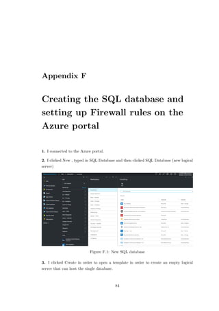 Appendix F
Creating the SQL database and
setting up Firewall rules on the
Azure portal
1. I connected to the Azure portal.
2. I clicked New , typed in SQL Database and then clicked SQL Database (new logical
server)
Figure F.1: New SQL database
3. I clicked Create in order to open a template in order to create an empty logical
server that can host the single database.
84
 
