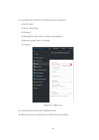 4. I provided the details for the following server properties:
• Server name
• Server admin login
• Password
• Subscription (only if have multiple subscriptions)
• Resource group (new or existing)
• Location
Figure F.2: SQL setup
5. I clicked Create and in the notiﬁcation area
6. Had to wait for the deployment to ﬁnish before proceeding
85
 
