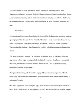 68
Academics invited to attend conferences abroad, high school students given US State
Department scholarships to study in the United States, mothers wishing to visit daughters abroad,
American citizens returning to their families, humanitarians bringing wheelchairs – the list goes
on almost without limit – have all been denied permission by Israel to leave or enter their own
land.
The “Intifada”
Living under such hardship and humiliation, in the year 2000 the Palestinian population began an
uprising against Israeli rule called the “Intifada.” This term – rarely translated in the American
media – is simply the Arabic word for uprising or rebellion – literally, it means “shaking off.”
The American Revolutionary War, for example, would be called the American intifada against
Britain.
This is the second such uprising. The first began in 1986 and ended in 1993 when the peace
negotiations offered hopes of justice. (Sadly, in the following years these hopes were crushed
after Israel, rather than withdrawing from the West Bank and Gaza, as promised, actually
doubled its expansion in these areas.)
During this first uprising, which consisted largely of Palestinians throwing stones at Israeli
troops (very few Palestinians had weapons), Palestinians were killed at a rate approximately 7-10
times that of Israelis.
One of the ways Israeli forces attempted to put down this rebellion was through the “break the
bones” policy, implemented by Yitzhak Rabin, in which people who had been throwing stones –
 