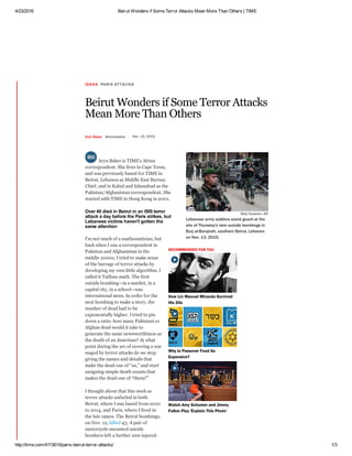 4/23/2016 Beirut Wonders if Some Terror Attacks Mean More Than Others | TIME
http://time.com/4113615/paris­beirut­terror­attacks/ 1/3
IDEAS PARIS ATTACKS
Beirut Wonders if Some Terror Attacks
Mean More Than Others
Aryn Baker @arynebaker Nov. 15, 2015
RECOMMENDED FOR YOU
Aryn Baker is TIME’s Africa
correspondent. She lives in Cape Town,
and was previously based for TIME in
Beirut, Lebanon as Middle East Bureau
Chief, and in Kabul and Islamabad as the
Pakistan/Afghanistan correspondent. She
started with TIME in Hong Kong in 2001.
Over 40 died in Beirut in an ISIS terror
attack a day before the Paris strikes, but
Lebanese victims haven't gotten the
same attention
I’m not much of a mathematician, but
back when I was a correspondent in
Pakistan and Afghanistan in the
middle 2000s, I tried to make sense
of the barrage of terror attacks by
developing my own little algorithm. I
called it Taliban math. The first
suicide bombing—in a market, in a
capital city, in a school—was
international news. In order for the
next bombing to make a story, the
number of dead had to be
exponentially higher. I tried to pin
down a ratio: how many Pakistani or
Afghan dead would it take to
generate the same newsworthiness as
the death of an American? At what
point during the arc of covering a war
waged by terror attacks do we stop
giving the names and details that
make the dead one of “us,” and start
assigning simple death counts that
makes the dead one of “them?”
I thought about that this week as
terror attacks unfurled in both
Beirut, where I was based from 2010
to 2014, and Paris, where I lived in
the late 1990s. The Beirut bombings,
on Nov. 12, killed 43. A pair of
motorcycle­mounted suicide
bombers left a further 200 injured.
Bilal Hussein—AP
Lebanese army soldiers stand guard at the
site of Thursday's twin suicide bombings in
Burj al-Barajneh, southern Beirut, Lebanon
on Nov. 13, 2015.
How Lin Manuel Miranda Survived
His 20s
Why Is Passover Food So
Expensive?
Watch Amy Schumer and Jimmy
Fallon Play 'Explain This Photo'



 