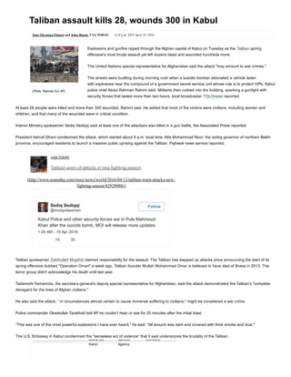 Taliban assault kills 28, wounds 300 in Kabul
Jane Onyanga­Omara and John Bacon, USA TODAY 4:18 p.m. EDT April 19, 2016
Explosions and gunfire ripped through the Afghan capital of Kabul on Tuesday as the Taliban spring
offensive's most brutal assault yet left dozens dead and wounded hundreds more.
The United Nations special representative for Afghanistan said the attack "may amount to war crimes."
The streets were bustling during morning rush when a suicide bomber detonated a vehicle laden
with explosives near the compound of a government secret service unit whose role is to protect VIPs, Kabul
police chief Abdul Rahman Rahimi said. Militants then rushed into the building, sparking a gunfight with
security forces that lasted more than two hours, local broadcaster TOLOnews reported.
At least 28 people were killed and more than 300 wounded, Rahimi said. He added that most of the victims were civilians, including women and
children, and that many of the wounded were in critical condition.
Interior Ministry spokesman Sediq Sediqqi said at least one of the attackers was killed in a gun battle, the Associated Press reported.
President Ashraf Ghani condemned the attack, which started about 9 a.m. local time. Atta Mohammad Noor, the acting governor of northern Balkh
province, encouraged residents to launch a massive public uprising against the Taliban, Pajhwok news service reported.
USA TODAY
Taliban warn of attacks in new fighting season
(http://www.usatoday.com/story/news/world/2016/04/12/taliban­warn­attacks­new­
fighting­season/82929080/)
Kabul Police and other security forces are in Pule Mahmoud
Khan after the suicide bomb, MOI will release more updates
1:26 AM ­ 19 Apr 2016
   10   35
Sediq Sediqqi  
 @moispokesman
 Follow
Taliban spokesman Zabihullah Mujahid claimed responsibility for the assault. The Taliban has stepped up attacks since announcing the start of its
spring offensive dubbed "Operation Omari" a week ago. Taliban founder Mullah Mohammad Omar is believed to have died of illness in 2013. The
terror group didn't acknowledge his death until last year.
Tadamichi Yamamoto, the secretary­general’s deputy special representative for Afghanistan, said the attack demonstrated the Taliban's "complete
disregard for the lives of Afghan civilians."
He also said the attack, “ in circumstances almost certain to cause immense suffering to civilians," might be considered a war crime.
Police commander Obaidullah Tarakhail told AP he couldn't hear or see for 20 minutes after the initial blast.
“This was one of the most powerful explosions I have ever heard,” he said. "All around was dark and covered with thick smoke and dust."
The U.S. Embassy in Kabul condemned the "senseless act of violence" that it said underscores the brutality of the Taliban.
attack hits
Kabul
Security
Agency
hundreds
(Photo: Rahmat Gul, AP)
 