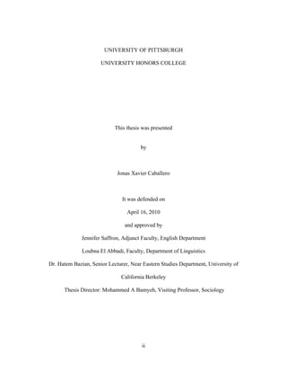 ii
UNIVERSITY OF PITTSBURGH
UNIVERSITY HONORS COLLEGE
This thesis was presented
by
Jonas Xavier Caballero
It was defended on
April 16, 2010
and approved by
Jennifer Saffron, Adjunct Faculty, English Department
Loubna El Abbadi, Faculty, Department of Linguistics
Dr. Hatem Bazian, Senior Lecturer, Near Eastern Studies Department, University of
California Berkeley
Thesis Director: Mohammed A Bamyeh, Visiting Professor, Sociology
 
