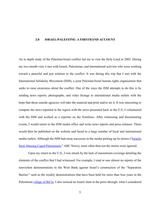 5
2.0 ISRAEL/PALESTINE: A FIRSTHAND ACCOUNT
An in depth study of the Palestine/Israel conflict led me to visit the Holy Land in 2003. During
my two month visit, I met with Israeli, Palestinian, and international activists who were working
toward a peaceful and just solution to the conflict. It was during this trip that I met with the
International Solidarity Movement (ISM), a joint Palestine/Israel human rights organization that
seeks to raise awareness about the conflict. One of the ways the ISM attempts to do this is by
sending news reports, photographs, and video footage to international media outlets with the
hope that these outside agencies will take the material and print and/or air it. It was interesting to
compare the news reported in the region with the news presented back in the U.S. I volunteered
with the ISM and worked as a reporter on the frontlines. After witnessing and documenting
events, I would return to the ISM media office and write news reports and press releases. These
would then be published on the website and faxed to a large number of local and international
media outlets. Although the ISM had some successes in the media picking up its stories (“Israelis
Seen Abusing Caged Palestinians,” ABC News), more often than not the stories were ignored.
Upon my return to the U.S., I was struck by the lack of mainstream coverage detailing the
elements of the conflict that I had witnessed. For example, I read or saw almost no reports of the
nonviolent demonstrations in the West Bank against Israel’s construction of the “Separation
Barrier,” such as the weekly demonstrations that have been held for more than four years in the
Palestinian village of Bil’in. I also noticed an Israeli slant in the press through, what I considered
 
