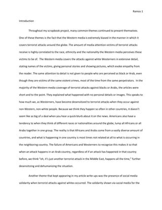 Ramos 1
Introduction
Throughout my scrapbook project, many common themes continued to present themselves.
One of these themes is the fact that the Western media is extremely biased in the manner in which it
covers terrorist attacks around the globe. The amount of media attention victims of terrorist attacks
receive is highly correlated to the race, ethnicity and the nationality the Western media perceives these
victims to be of. The Western media covers the attacks against white Westerners in extensive detail,
stating names of the victims, giving personal stories and showing pictures, which evoke empathy from
the reader. The same attention to detail is not given to people who are perceived as black or Arab, even
though they are victims of the same violent crimes, most of the time from the same perpetrators. In the
majority of the Western media coverage of terrorist attacks against blacks or Arabs, the articles were
short and to the point. They explained what happened with no personal details or images. This speaks to
how much we, as Westerners, have become desensitized to terrorist attacks when they occur against
non-Western, non-white people. Be ause e thi k they happe so ofte i other ou tries, it does t
seem like as big of a deal when you hear a quick blurb about it on the news. Americans also have a
tendency to when they think of different races or nationalities around the globe, lump all Africans or all
Arabs together in one group. The reality is that Africans and Arabs come from a vastly diverse amount of
countries, and what is happening in one country is most times not related at all to what is occurring in
the neighboring country. The failure of Americans and Westerners to recognize this makes it so that
when an attack happens in an Arab country, regardless of if an attack has happened in that country
before, we think oh, it s just a other terrorist atta k i the Middle East, happe s all the ti e, further
desensitizing and dehumanizing the situation.
Another theme that kept appearing in my article write ups was the presence of social media
solidarity when terrorist attacks against whites occurred. The solidarity shown via social media for the
 