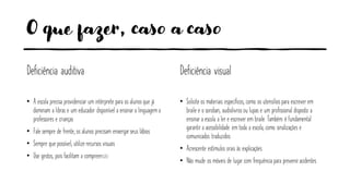 O que fazer, caso a caso
Deficiência auditiva
• A escola precisa providenciar um intérprete para os alunos que já
dominam a libras e um educador disponível a ensinar a linguagem a
professores e crianças
• Fale sempre de frente, os alunos precisam enxergarseus lábios
• Sempre que possível, utilize recursos visuais
• Use gestos, pois facilitam a compreensão
Deficiência visual
• Solicite os materiais específicos, como os utensílios para escrever em
braile e o soroban, audiolivros ou lupas e um profissional disposto a
ensinar a escola a ler e escrever em braile. Também é fundamental
garantir a acessibilidade em toda a escola, como sinalizações e
comunicados traduzidos
• Acrescente estímulos orais às explicações
• Não mude os móveis de lugar com frequência para preveniracidentes
 