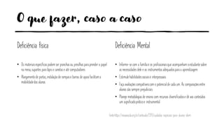 O que fazer, caso a caso
Deficiência física
• Os materiaisespecíficospodem ser pranchasou presilhaspara prender o papel
na mesa, suportes para lápise canetase até computadores
• Alargamentode portas, instalaçãode rampase barras de apoiofacilitama
mobilidadedos alunos
Deficiência Mental
• Informe-secom a famíliae os profissionaisque acompanham oestudantesobre
as necessidadesdele e os instrumentosadequadospara a aprendizagem
• Estimulehabilidadessociaise interpessoais
• Faça avaliaçõescompatíveiscom o potencialde cada um. As comparaçõesentre
alunos são sempre prejudiciais
• Planeje metodologiasde ensino com recursos diversificadose dê aos conteúdos
um significadopráticoe instrumental
fonte:https://novaescola.org.br/conteudo/7393/cuidados-especiais-para-alunos-idem
 