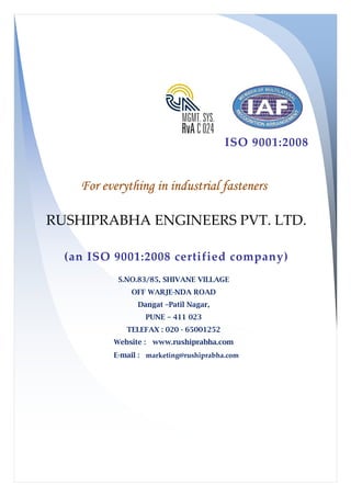 For everything in industrial fasteners
RUSHIPRABHA ENGINEERS PVT. LTD.
(an ISO 9001:2008 certified company)
S.NO.83/85, SHIVANE VILLAGE
TELE
Website :
E-mail :
ISO 9001:2008
For everything in industrial fasteners
RUSHIPRABHA ENGINEERS PVT. LTD.
(an ISO 9001:2008 certified company)
S.NO.83/85, SHIVANE VILLAGE
OFF WARJE-NDA ROAD
Dangat –Patil Nagar,
PUNE – 411 023
TELEFAX : 020 - 65001252
ebsite : www.rushiprabha.com
mail : marketing@rushiprabha.com
ISO 9001:2008
For everything in industrial fasteners
RUSHIPRABHA ENGINEERS PVT. LTD.
(an ISO 9001:2008 certified company)
 