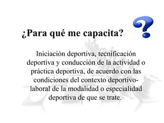 ¿Para qué me capacita?
Iniciación deportiva, tecnificación
deportiva y conducción de la actividad o
práctica deportiva, de acuerdo con las
condiciones del contexto deportivolaboral de la modalidad o especialidad
deportiva de que se trate.